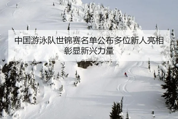 中国游泳队世锦赛名单公布多位新人亮相彰显新兴力量